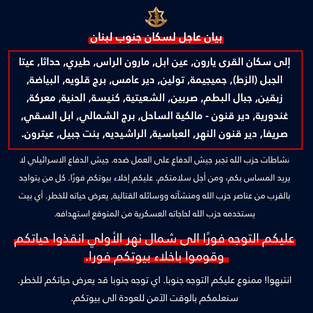 Ejército israelí: los residentes del sur del Líbano en las siguientes aldeas: Yaroun, Ain Ebel, Maroun al-Ras, Tairi, Hadatha Aita al-Jabal (al-Zat), Jmeijima, Toulin, Deir Aames, Burj Qalawieh, al-Bayada, Zebqin Jabal al-Batm, Sarbin, al-Shaytieh, Kniseh, al-Hanieh, Maarakeh, Ghandouriya, Deir Qanun - Malikiyeh al-Sahel, Burj al-Shamali, Abel al-Saqi, Srifa, Deir Qanun al-Nahr, al- Abbasiyah, al-Rashidiyah, Bint Jbeil, Aitaroun, debéis evacuar vuestros hogares inmediatamente. Cualquiera que esté cerca de miembros, instalaciones y equipos de combate de Hezbollah está poniendo en riesgo su vida.