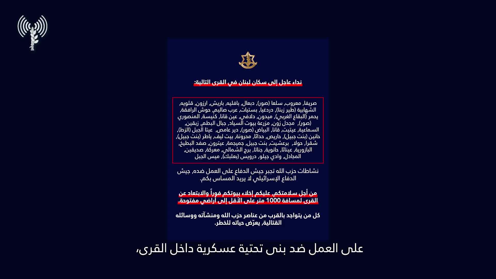 Israeli army: A call to the residents of Lebanon in the villages: Srifa, Maaroub, Selaa (Tyre), Dabaal, Bafliyeh, Barish, Arzoun, Qalawiya, Al-Shahabiya (Tyre Zebna), Dardaghia, Bstiyat, Arab Salim, Hawsh Al-Rafqa, Yahmar (West Bekaa), Midoun, Dalafy, Ain Qana, Kniseh, Al-Mansouri (Tyre), Majdal Zoun, Mazraat Bayout Al-Sayyad, Jabal Al-Batoum, Zibqin, Al-Sama'iya, Aytit, Qana, Al-Bayad (Tyre), Deir Amas, Ayta Al-Jabal (Al-Zat), Hanin (Bint Jbeil), Haris, Hadatha, Mahrouna, Beit Leef, Yater (Bint Jbeil), Shaqra, Houla, Barashit, Bint Jbeil, Jmeijmeh, Aytrun, Safad Al-Batikh, Al-Bazouriya, Ainatha, Hanouyeh, Jannata, Burj Al-Shamali, Ma'raka, Siddiqin, Al-Majadel, Wadi Jilo, Darwis (Baalbek), Mays Al-Jabal. Hezbollah's activities are forcing the Israeli army to act against it. The Israeli army does not want to harm you. For your safety, you must evacuate your homes immediately and move away from the villages to a distance of at least 1,000 meters into open areas. Anyone who is near Hezbollah operatives, facilities, and weapons is putting their life at risk. Protect yourselves and your loved ones.