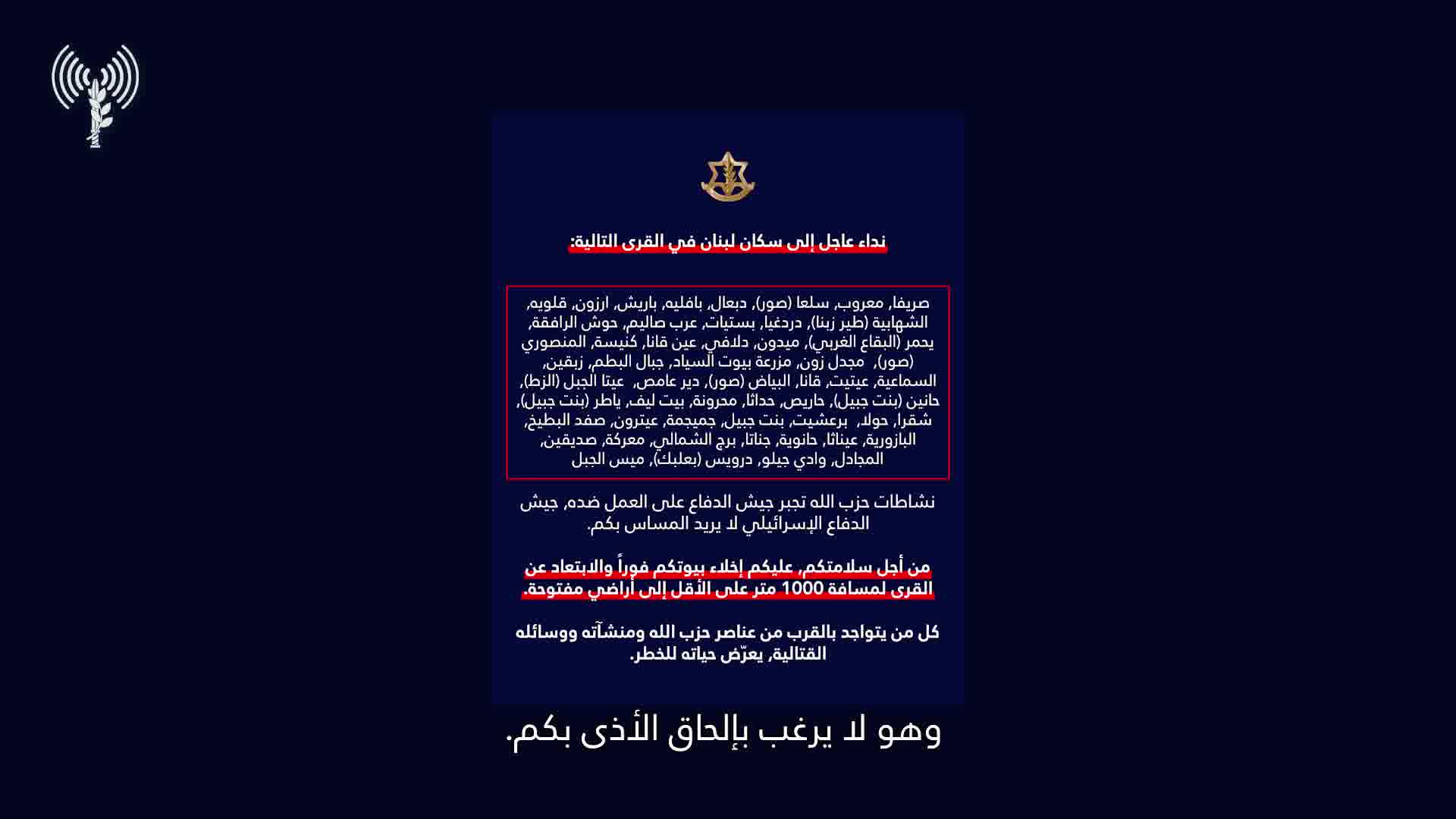 Israeli army: A call to the residents of Lebanon in the villages: Srifa, Maaroub, Selaa (Tyre), Dabaal, Bafliyeh, Barish, Arzoun, Qalawiya, Al-Shahabiya (Tyre Zebna), Dardaghia, Bstiyat, Arab Salim, Hawsh Al-Rafqa, Yahmar (West Bekaa), Midoun, Dalafy, Ain Qana, Kniseh, Al-Mansouri (Tyre), Majdal Zoun, Mazraat Bayout Al-Sayyad, Jabal Al-Batoum, Zibqin, Al-Sama'iya, Aytit, Qana, Al-Bayad (Tyre), Deir Amas, Ayta Al-Jabal (Al-Zat), Hanin (Bint Jbeil), Haris, Hadatha, Mahrouna, Beit Leef, Yater (Bint Jbeil), Shaqra, Houla, Barashit, Bint Jbeil, Jmeijmeh, Aytrun, Safad Al-Batikh, Al-Bazouriya, Ainatha, Hanouyeh, Jannata, Burj Al-Shamali, Ma'raka, Siddiqin, Al-Majadel, Wadi Jilo, Darwis (Baalbek), Mays Al-Jabal. Hezbollah's activities are forcing the Israeli army to act against it. The Israeli army does not want to harm you. For your safety, you must evacuate your homes immediately and move away from the villages to a distance of at least 1,000 meters into open areas. Anyone who is near Hezbollah operatives, facilities, and weapons is putting their life at risk. Protect yourselves and your loved ones.