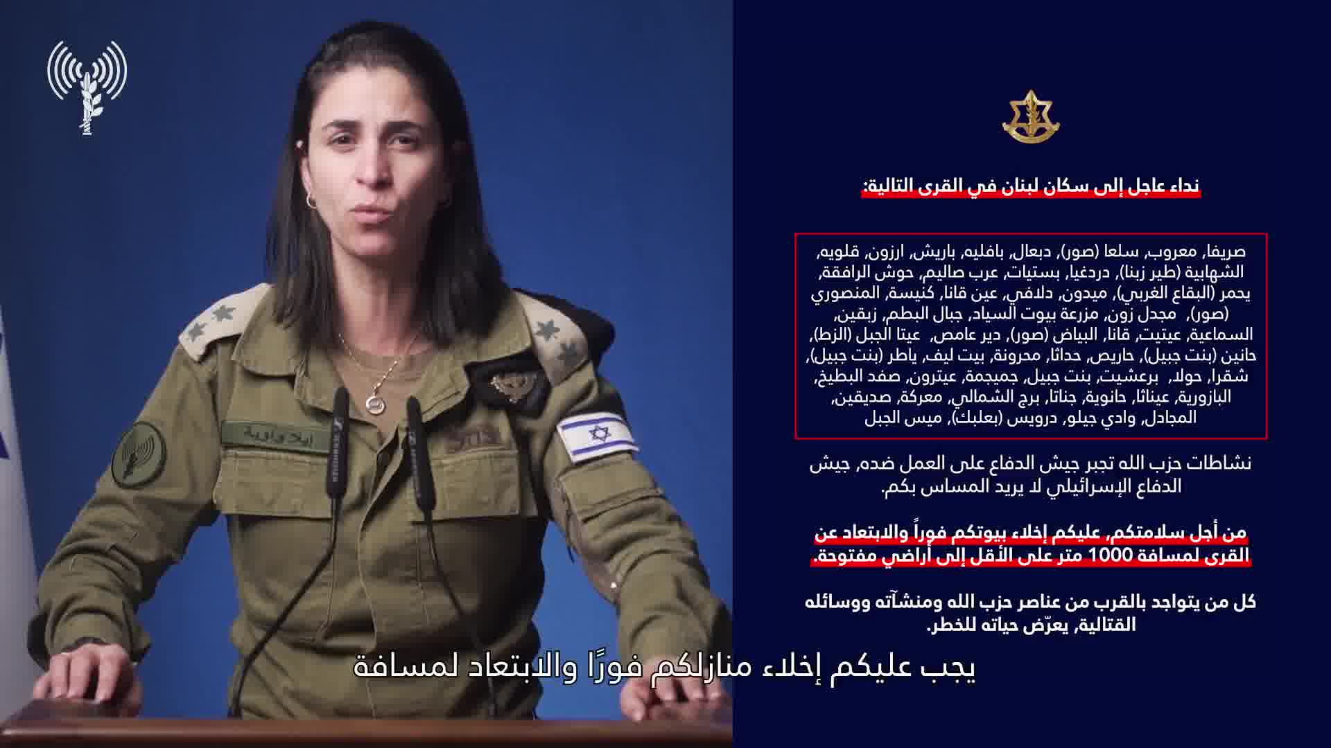 Israeli army: A call to the residents of Lebanon in the villages: Srifa, Maaroub, Selaa (Tyre), Dabaal, Bafliyeh, Barish, Arzoun, Qalawiya, Al-Shahabiya (Tyre Zebna), Dardaghia, Bstiyat, Arab Salim, Hawsh Al-Rafqa, Yahmar (West Bekaa), Midoun, Dalafy, Ain Qana, Kniseh, Al-Mansouri (Tyre), Majdal Zoun, Mazraat Bayout Al-Sayyad, Jabal Al-Batoum, Zibqin, Al-Sama'iya, Aytit, Qana, Al-Bayad (Tyre), Deir Amas, Ayta Al-Jabal (Al-Zat), Hanin (Bint Jbeil), Haris, Hadatha, Mahrouna, Beit Leef, Yater (Bint Jbeil), Shaqra, Houla, Barashit, Bint Jbeil, Jmeijmeh, Aytrun, Safad Al-Batikh, Al-Bazouriya, Ainatha, Hanouyeh, Jannata, Burj Al-Shamali, Ma'raka, Siddiqin, Al-Majadel, Wadi Jilo, Darwis (Baalbek), Mays Al-Jabal. Hezbollah's activities are forcing the Israeli army to act against it. The Israeli army does not want to harm you. For your safety, you must evacuate your homes immediately and move away from the villages to a distance of at least 1,000 meters into open areas. Anyone who is near Hezbollah operatives, facilities, and weapons is putting their life at risk. Protect yourselves and your loved ones.