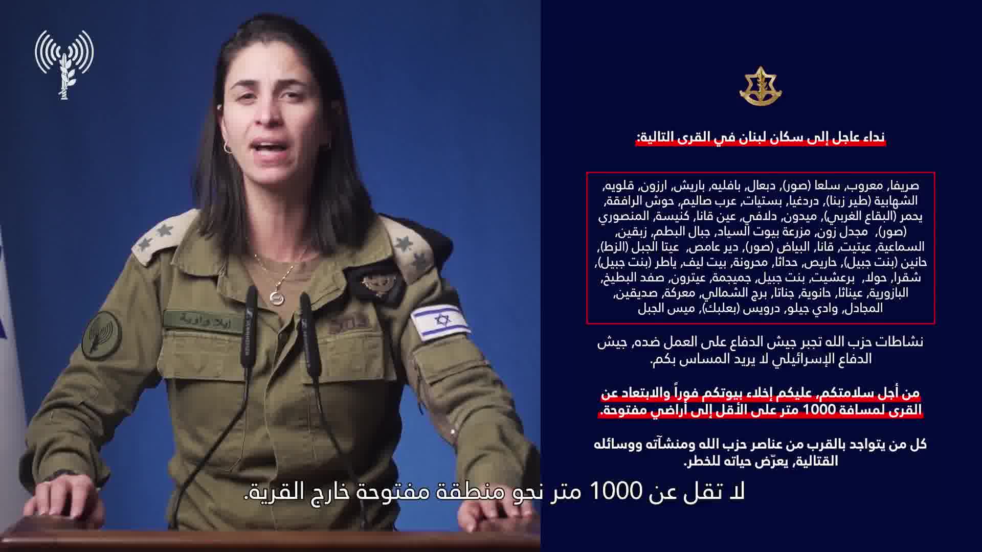 Israeli army: A call to the residents of Lebanon in the villages: Srifa, Maaroub, Selaa (Tyre), Dabaal, Bafliyeh, Barish, Arzoun, Qalawiya, Al-Shahabiya (Tyre Zebna), Dardaghia, Bstiyat, Arab Salim, Hawsh Al-Rafqa, Yahmar (West Bekaa), Midoun, Dalafy, Ain Qana, Kniseh, Al-Mansouri (Tyre), Majdal Zoun, Mazraat Bayout Al-Sayyad, Jabal Al-Batoum, Zibqin, Al-Sama'iya, Aytit, Qana, Al-Bayad (Tyre), Deir Amas, Ayta Al-Jabal (Al-Zat), Hanin (Bint Jbeil), Haris, Hadatha, Mahrouna, Beit Leef, Yater (Bint Jbeil), Shaqra, Houla, Barashit, Bint Jbeil, Jmeijmeh, Aytrun, Safad Al-Batikh, Al-Bazouriya, Ainatha, Hanouyeh, Jannata, Burj Al-Shamali, Ma'raka, Siddiqin, Al-Majadel, Wadi Jilo, Darwis (Baalbek), Mays Al-Jabal. Hezbollah's activities are forcing the Israeli army to act against it. The Israeli army does not want to harm you. For your safety, you must evacuate your homes immediately and move away from the villages to a distance of at least 1,000 meters into open areas. Anyone who is near Hezbollah operatives, facilities, and weapons is putting their life at risk. Protect yourselves and your loved ones.