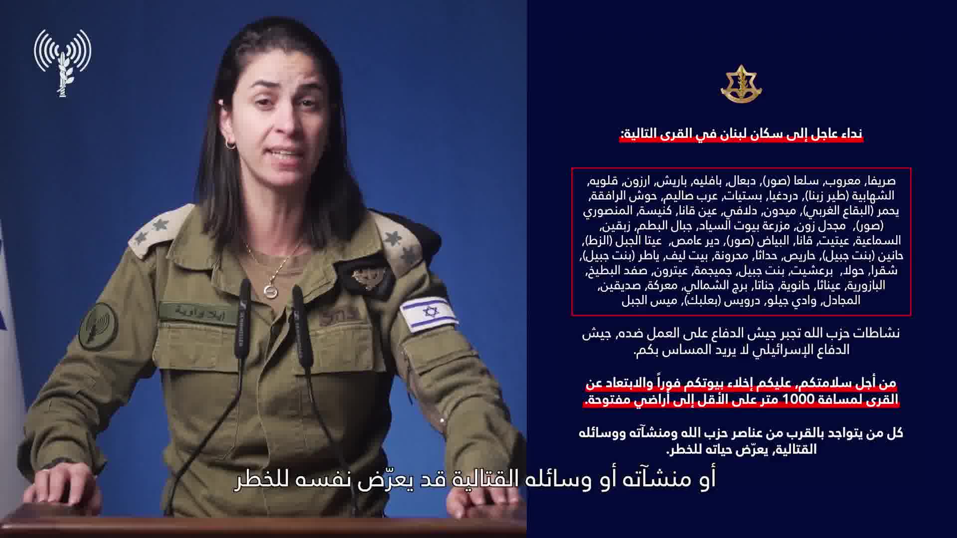 Israeli army: A call to the residents of Lebanon in the villages: Srifa, Maaroub, Selaa (Tyre), Dabaal, Bafliyeh, Barish, Arzoun, Qalawiya, Al-Shahabiya (Tyre Zebna), Dardaghia, Bstiyat, Arab Salim, Hawsh Al-Rafqa, Yahmar (West Bekaa), Midoun, Dalafy, Ain Qana, Kniseh, Al-Mansouri (Tyre), Majdal Zoun, Mazraat Bayout Al-Sayyad, Jabal Al-Batoum, Zibqin, Al-Sama'iya, Aytit, Qana, Al-Bayad (Tyre), Deir Amas, Ayta Al-Jabal (Al-Zat), Hanin (Bint Jbeil), Haris, Hadatha, Mahrouna, Beit Leef, Yater (Bint Jbeil), Shaqra, Houla, Barashit, Bint Jbeil, Jmeijmeh, Aytrun, Safad Al-Batikh, Al-Bazouriya, Ainatha, Hanouyeh, Jannata, Burj Al-Shamali, Ma'raka, Siddiqin, Al-Majadel, Wadi Jilo, Darwis (Baalbek), Mays Al-Jabal. Hezbollah's activities are forcing the Israeli army to act against it. The Israeli army does not want to harm you. For your safety, you must evacuate your homes immediately and move away from the villages to a distance of at least 1,000 meters into open areas. Anyone who is near Hezbollah operatives, facilities, and weapons is putting their life at risk. Protect yourselves and your loved ones.