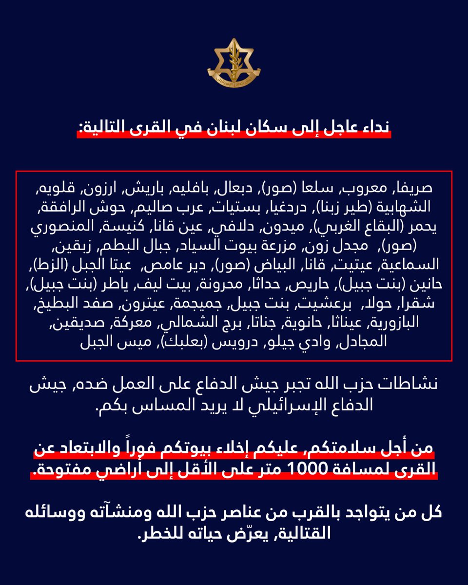 Israeli army: A call to the residents of Lebanon in the villages: Srifa, Maaroub, Selaa (Tyre), Dabaal, Bafliyeh, Barish, Arzoun, Qalawiya, Al-Shahabiya (Tyre Zebna), Dardaghia, Bstiyat, Arab Salim, Hawsh Al-Rafqa, Yahmar (West Bekaa), Midoun, Dalafy, Ain Qana, Kniseh, Al-Mansouri (Tyre), Majdal Zoun, Mazraat Bayout Al-Sayyad, Jabal Al-Batoum, Zibqin, Al-Sama'iya, Aytit, Qana, Al-Bayad (Tyre), Deir Amas, Ayta Al-Jabal (Al-Zat), Hanin (Bint Jbeil), Haris, Hadatha, Mahrouna, Beit Leef, Yater (Bint Jbeil), Shaqra, Houla, Barashit, Bint Jbeil, Jmeijmeh, Aytrun, Safad Al-Batikh, Al-Bazouriya, Ainatha, Hanouyeh, Jannata, Burj Al-Shamali, Ma'raka, Siddiqin, Al-Majadel, Wadi Jilo, Darwis (Baalbek), Mays Al-Jabal. Hezbollah's activities are forcing the Israeli army to act against it. The Israeli army does not want to harm you. For your safety, you must evacuate your homes immediately and move away from the villages to a distance of at least 1,000 meters into open areas. Anyone who is near Hezbollah operatives, facilities, and weapons is putting their life at risk. Protect yourselves and your loved ones.