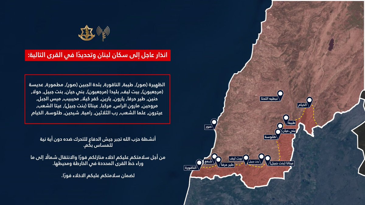 Israeli army: Warning to the residents of Lebanon, specifically in the following villages: Al-Dhahira (Tyre), Taybeh, Al-Naqoura, Al-Jebin (Tyre), Matmoura, Adissa (Marjeyoun), Beit Leef, Blida (Marjeyoun), Bani Hayyan, Bint Jbeil, Houla, Hnein, Tayr Harfa, Yaroun, Yaroun, Kafr Kila, Muhaybib, Mays al-Jabal, Marwahin, Maroun al-Ras, Markaba, Ainatha (Bint Jbeil), Aita al-Shaab, Aitaroun, Alma al-Shaab, Rab al-Thalathin, Ramiya, Shihine, Tallousa, Al-Khiam. Hezbollah's activities are forcing the Israeli army to act against it, with no intention of harming you. For your safety, you must evacuate your homes immediately and move north beyond the village line indicated on the map and its surroundings. To ensure your safety, you must evacuate immediately.