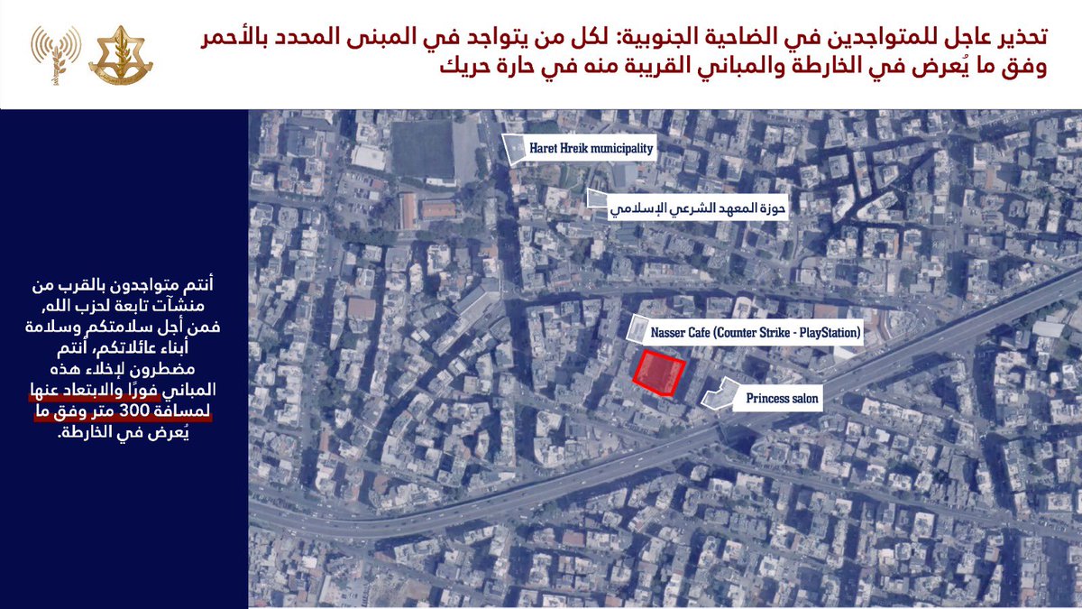 إلى جميع السكان المتواجدين في منطقة الضاحية الجنوبية وتحديدًا في المبنى المحدد في الخريطة المرفقة والمباني المجاورة له في حي حارة حريكnnأنتم تتواجدون بالقرب من منشآت ومصالح تابعة لحزب الله حيث سيعمل ضدها جيش الدفاع بقوة على المدى الزمني القريب nnمن أجل سلامتكم وسلامة أبناء عائلتكم عليكم اخلاء هذا المبنى وتلك المجاورة له فورًا والابتعاد عنها لمسافة لا تقل عن 300 متر