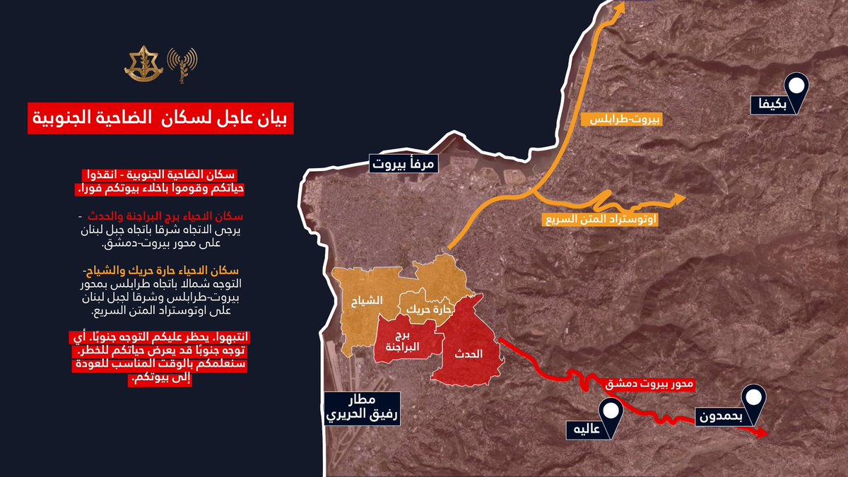 سكان أحياء برج البراجنة والحدث - يرجى التوجه شرقاً باتجاه جبل لبنان على محور بيروت-دمشق. سكان أحياء حارة حريك والشياح - يجب الانتقال شمالًا باتجاه طرابلس بمحور بيروت-طرابلس وشرقًا لجبل لبنان على اوتوستراد المتن السريعnnانتبهوا، يحظر عليكم التوجه جنوبًا. أي توجه جنوبًا قد يعرّض حياتكم للخطر. انذار  لسكان الضاحية الجنوبية في بيروت - انقذوا حياتكم وقوموا باخلاء بيوتكم فورًا nnسكان أحياء برج البراجنة والحدث - يرجى التوجه شرقاً باتجاه جبل لبنان على محور بيروت-دمشق. سكان أحياء حارة حريك والشياح - يجب الانتقال شمالًا باتجاه طرابلس بمحور بيروت-طرابلس وشرقًا