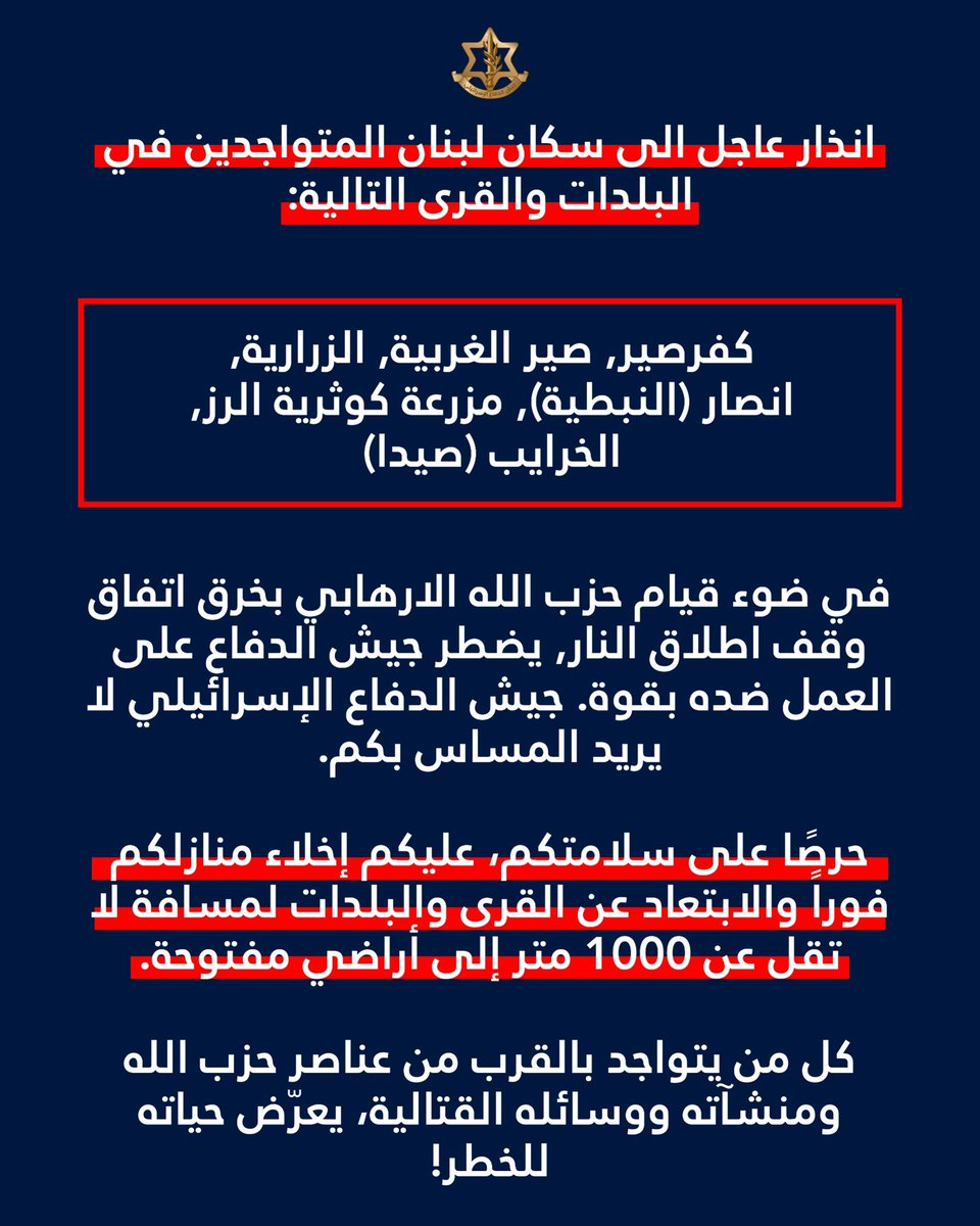 انذار  الى سكان لبنان المتواجدين في البلدات والقرى التالية: كفرصير, صير الغربية, الزرارية, انصار (النبطية), مزرعة كوثرية الرز, الخرايب (صيدا) في ضوء قيام حزب الله الارهابي بخرق اتفاق وقف اطلاق النار يضطر جيش الدفاع للعمل ضده بقوة. جيش الدفاع لا ينوي المساس بكم. حرصًا على سلامتكم، عليكم إخلاء منازلكم فوراً والابتعاد عن القرى والبلدات لمسافة لا تقل عن 1000 متر إلى أراضي مفتوحة. كل من يتواجد بالقرب من عناصر حزب الله ومنشآته ووسائله القتالية يعرّض حياته للخطر