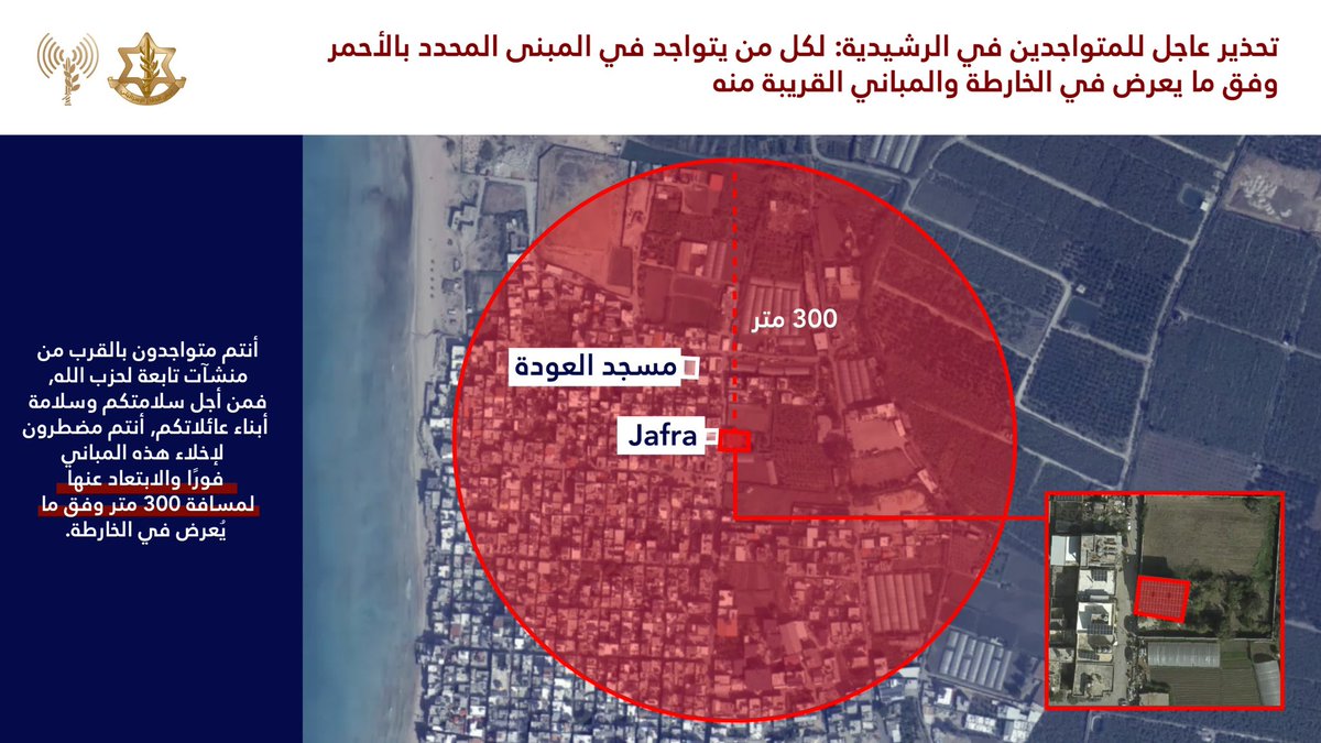 @@@@ إنذار  إلى سكان لبنان وتحديدًا سكان الرشيدية @@@@في ضوء قيام حزب الله الارهابي بخرق اتفاق وقف اطلاق النار يضطر جيش الدفاع للعمل ضده بقوة. جيش الدفاع لا ينوي المساس بكم. @@@@نحث سكان المبنى المحدد بالأحمر في الخريطة المرفقة والمباني المجاورة لها: أنتم تتواجدون بالقرب من مبنى يستخدمه حزب الله الإرهابي فحرصًا على سلامتكم عليكم اخلائها فورًا والابتعاد عنها لمسافة لا تقل عن 300 متر @@@@البقاء في منطقة المباني المحددة يعرضكم للخطر