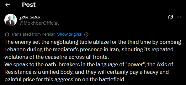 Iranian official Mohammad Mokhber: The  set the negotiating table ablaze for the third time by bombing Lebanon during the mediator's presence in Iran, shouting its repeated violations of the ceasefire across all fronts. We speak to the oath-breakers in the language of power; the Axis of Resistance is a unified body, and they will certainly pay a heavy and painful price for this aggression on the battlefield